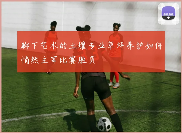 脚下艺术的土壤专业草坪养护如何悄然主宰比赛胜负